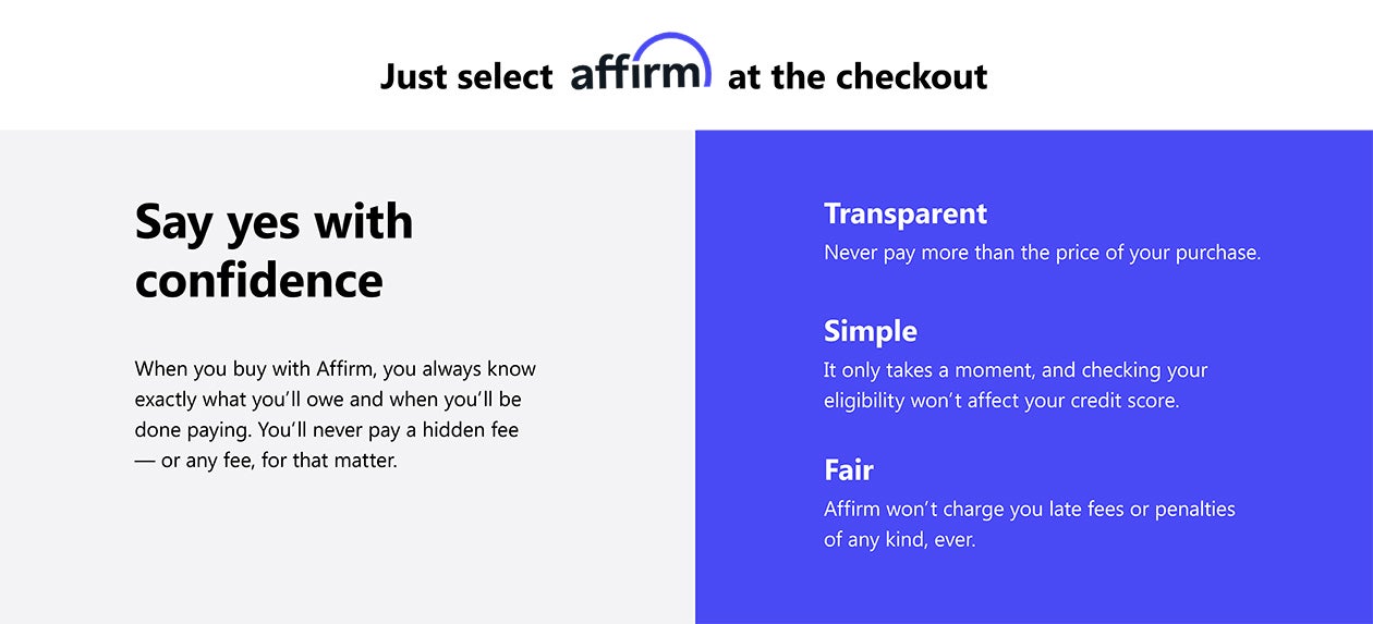 Select Affirm at the checkout Say yes with confidence, when you buy with Affirm