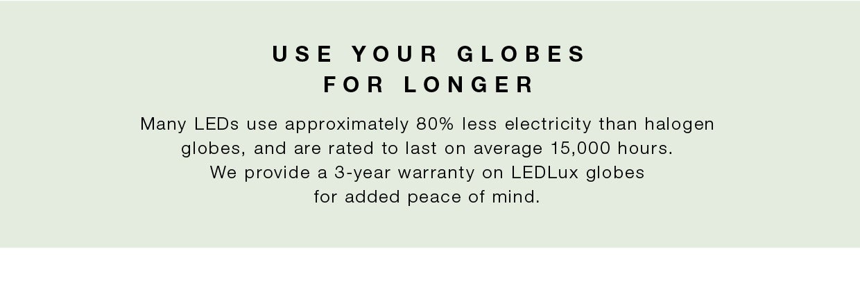 Halogen globes last for less than 2,000 hours while LED globes last for 50,000 hours which works out to nearly 10 years! 