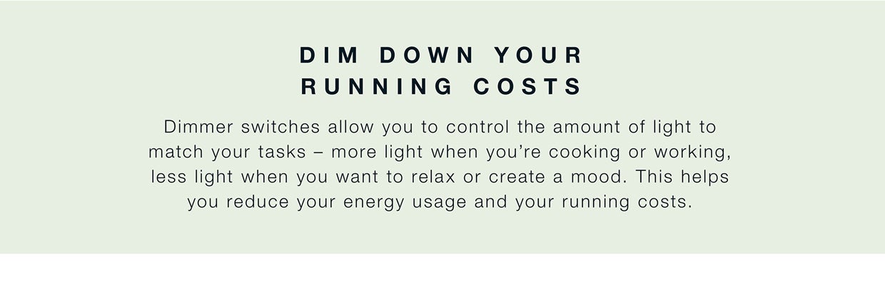 Use dimmer switches to reduce your energy usage and your running costs by controlling the amount of light to match your tasks and your mood